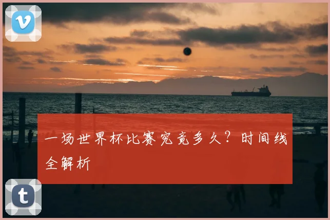 一场世界杯比赛究竟多久？时间线全解析