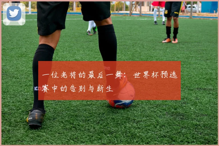 一位老将的最后一舞：世界杯预选赛中的告别与新生