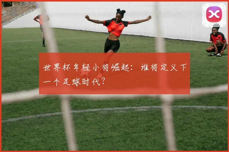 世界杯年轻小将崛起：谁将定义下一个足球时代？