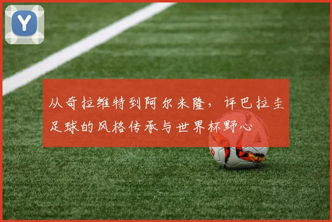 从奇拉维特到阿尔米隆,评巴拉圭足球的风格传承与世界杯野心