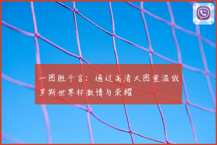 一图胜千言：通过高清大图重温俄罗斯世界杯激情与荣耀