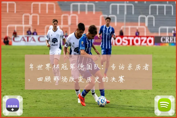 年世界杯冠军德国队：专访亲历者，回顾那场改变历史的决赛