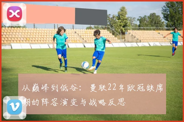 从巅峰到低谷：曼联22年欧冠缺席期的阵容演变与战略反思