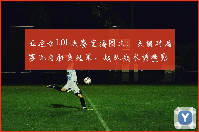 亚运会LOL决赛直播图文：关键对局赛况与胜负结果，战队战术调整影响