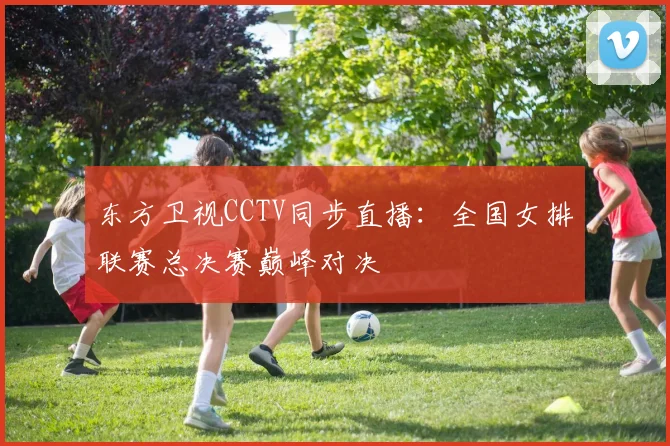 东方卫视CCTV同步直播：全国女排联赛总决赛巅峰对决