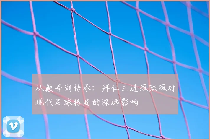 从巅峰到传承:拜仁三连冠欧冠对现代足球格局的深远影响