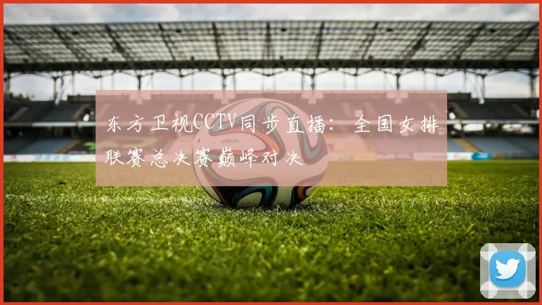 东方卫视CCTV同步直播：全国女排联赛总决赛巅峰对决